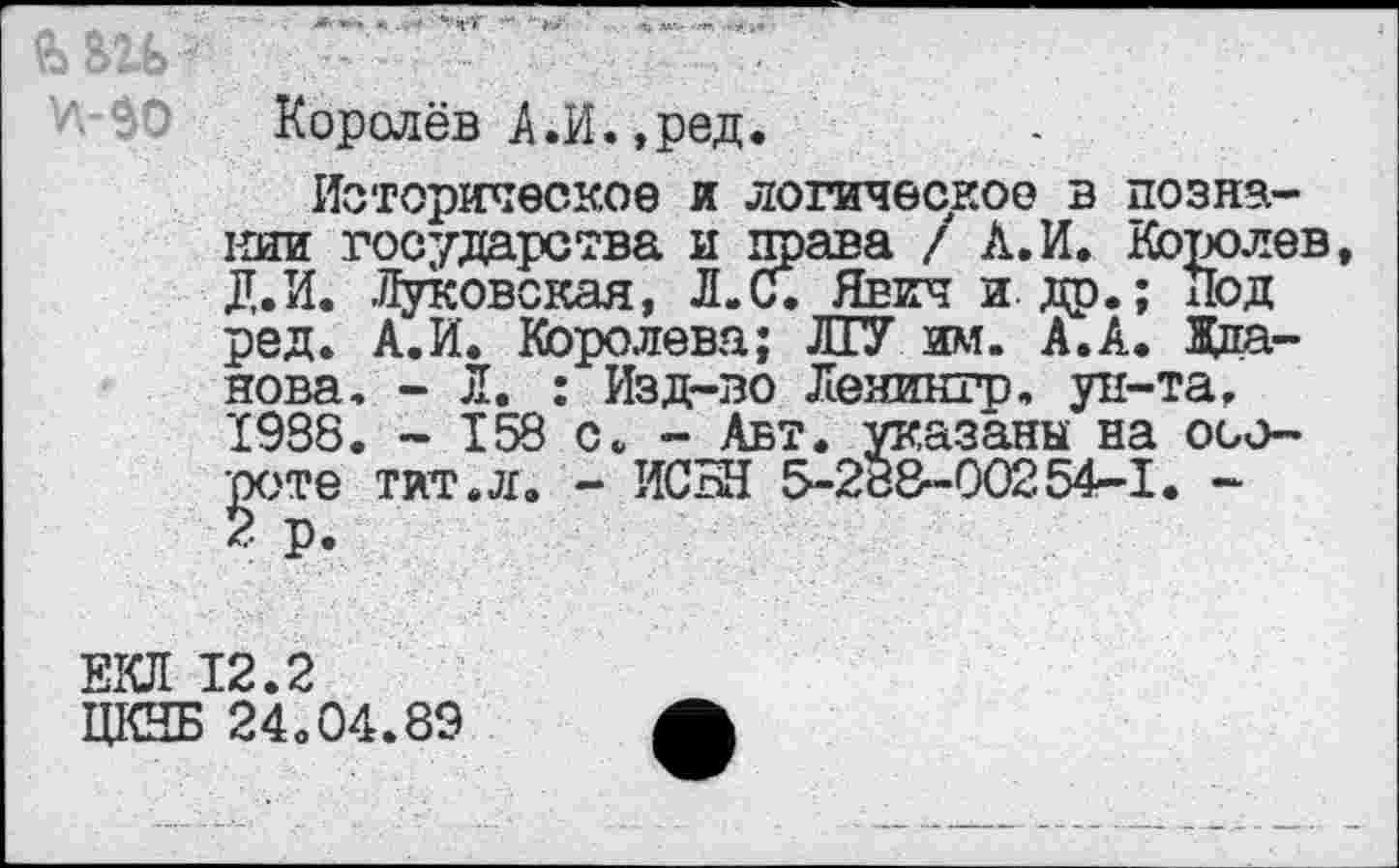 ﻿Королёв А,И.,ред.
Историческое и логическое в познании государства и права / А.И. Королев, Д.И. Чуковская, Л.С. Явич и. др.; Под ред. А.И. Королева; ЛГУ им. А.А. Жданова. - Л. : Изд-во Леяингр, ун-та. 1988. - 158 с. - Авт. указаны на обороте Тит.л. - ИСБЯ 5-288-00254-1. -2 р.
ЕКЛ 12.2
ЦКНБ 24.04.89